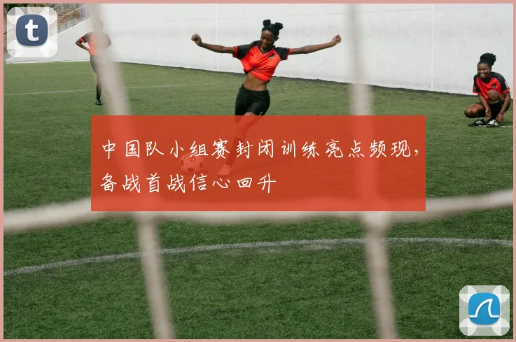 中国队小组赛封闭训练亮点频现，备战首战信心回升
