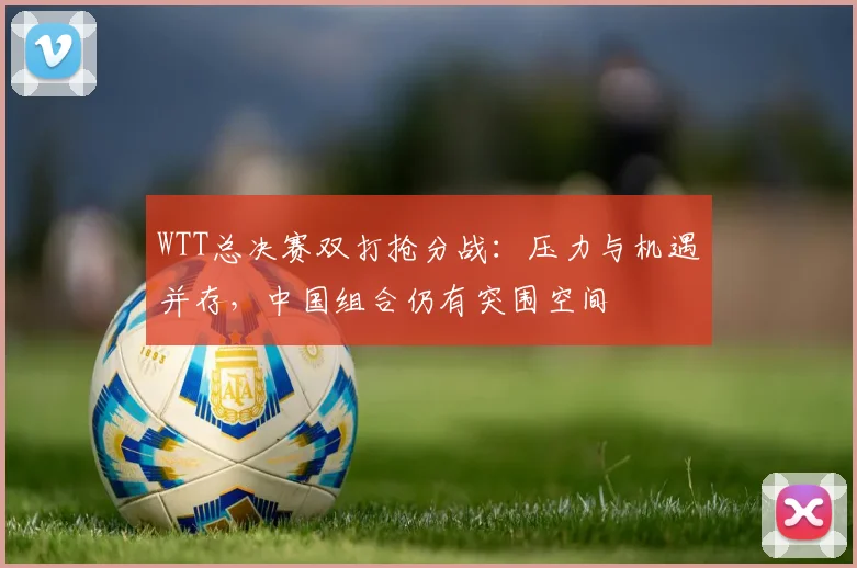 WTT总决赛双打抢分战：压力与机遇并存，中国组合仍有突围空间