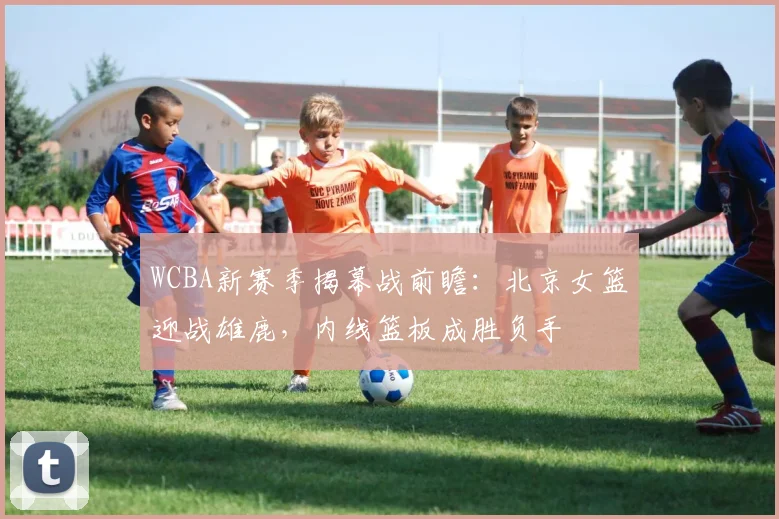 WCBA新赛季揭幕战前瞻：北京女篮迎战雄鹿，内线篮板成胜负手