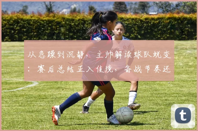 从急躁到沉静，主帅解读球队蜕变：赛后总结正入佳境，备战节奏还需精雕细琢
