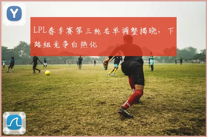 LPL春季赛第三轮名单调整揭晓，下路组竞争白热化