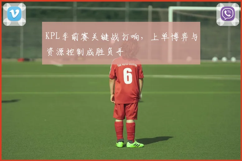 KPL季前赛关键战打响，上单博弈与资源控制成胜负手