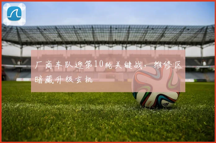 厂商车队迎第10轮关键战，维修区暗藏升级玄机