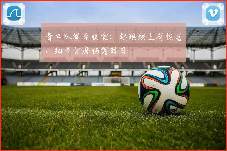 青年队赛季收官：起跑线上有惊喜，细节打磨仍需时日