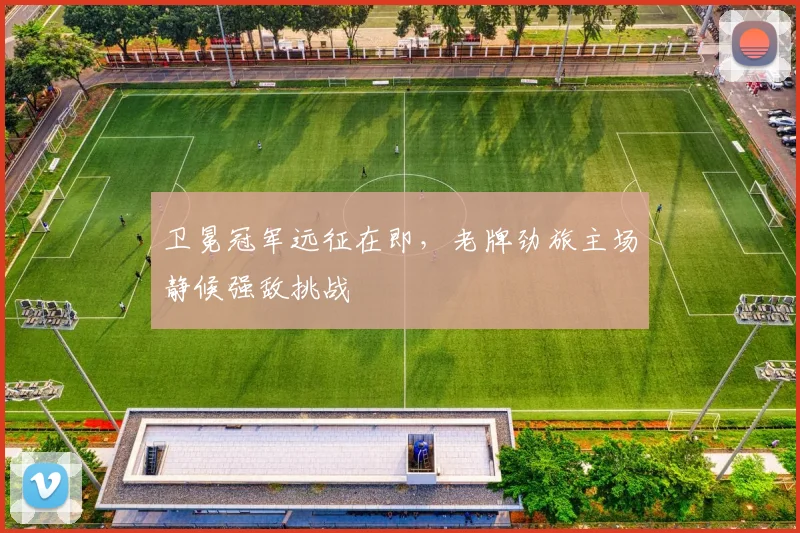 卫冕冠军远征在即，老牌劲旅主场静候强敌挑战