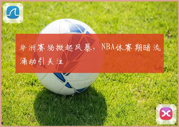 非洲赛场掀起风暴，NBA休赛期暗流涌动引关注