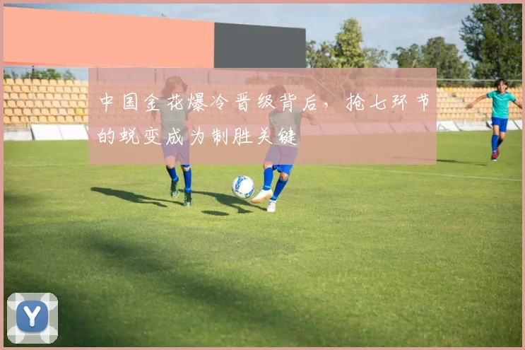 中国金花爆冷晋级背后，抢七环节的蜕变成为制胜关键