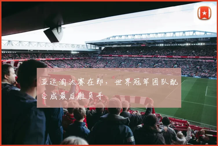 亚运淘汰赛在即，世界冠军团队配合成最后胜负手