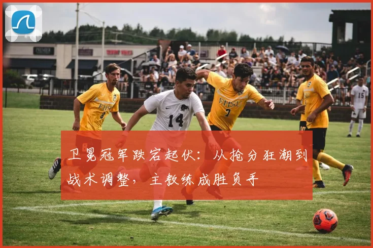 卫冕冠军跌宕起伏：从抢分狂潮到战术调整，主教练成胜负手