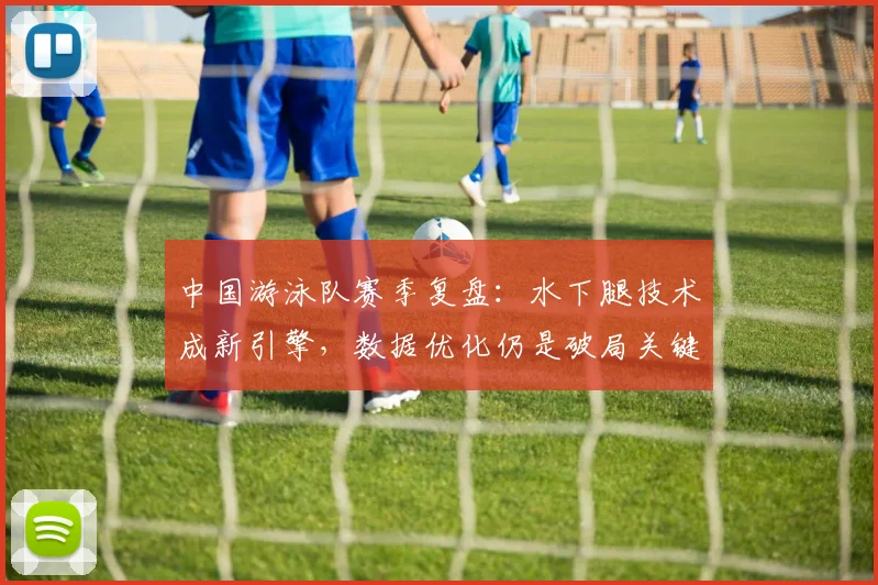 中国游泳队赛季复盘：水下腿技术成新引擎，数据优化仍是破局关键