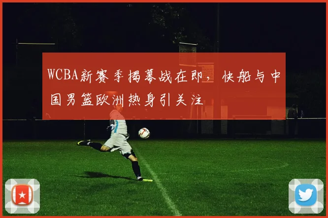WCBA新赛季揭幕战在即，快船与中国男篮欧洲热身引关注