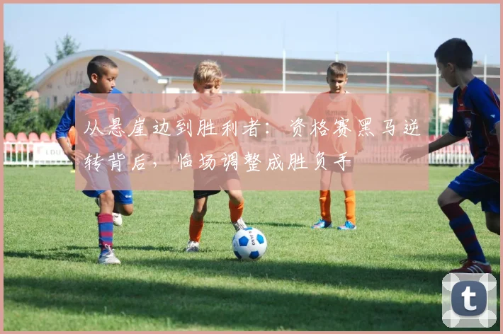 从悬崖边到胜利者：资格赛黑马逆转背后，临场调整成胜负手