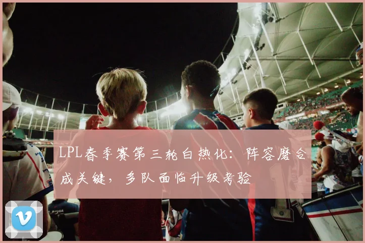 LPL春季赛第三轮白热化：阵容磨合成关键，多队面临升级考验