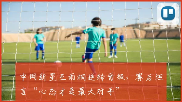 中网新星王雨桐逆转晋级，赛后坦言“心态才是最大对手”