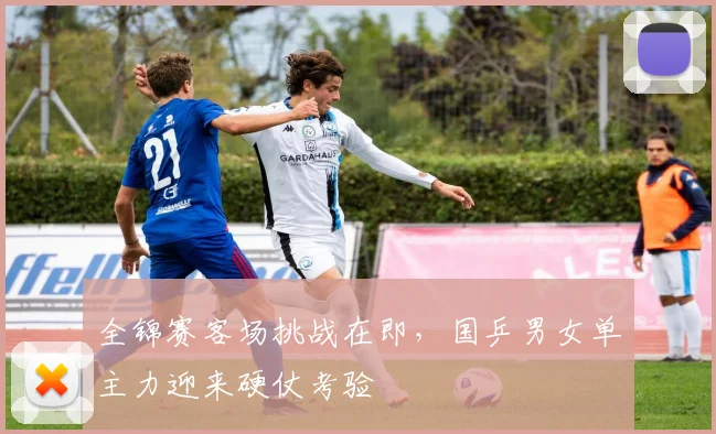 全锦赛客场挑战在即，国乒男女单主力迎来硬仗考验