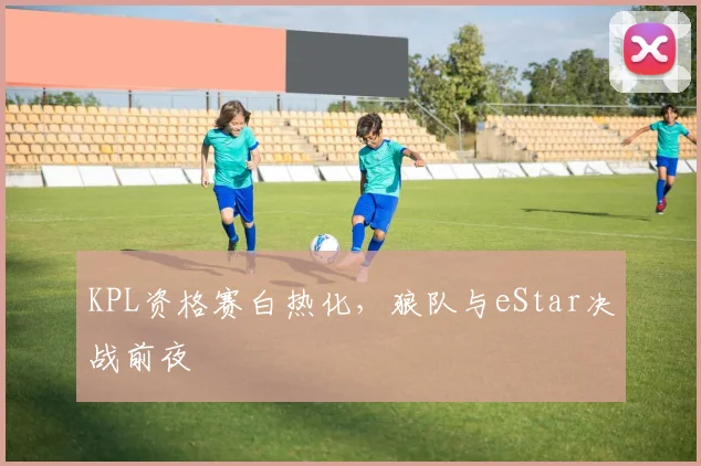 KPL资格赛白热化，狼队与eStar决战前夜