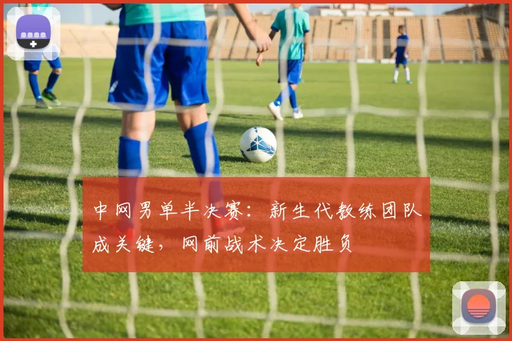 中网男单半决赛：新生代教练团队成关键，网前战术决定胜负