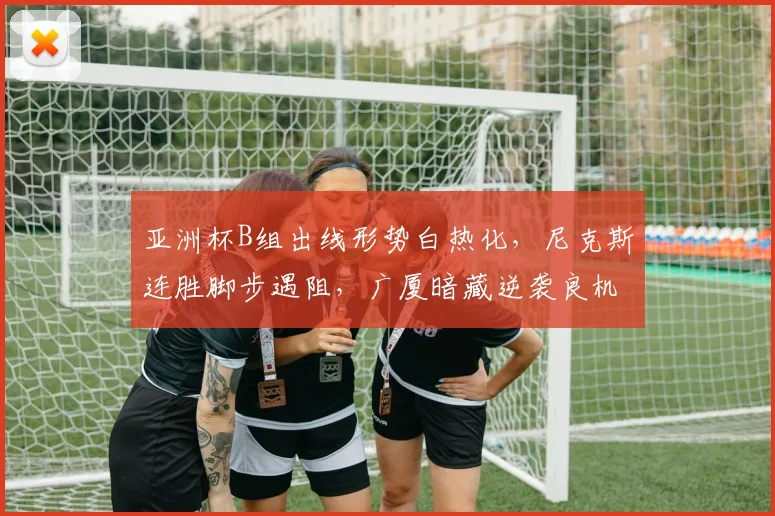 亚洲杯B组出线形势白热化，尼克斯连胜脚步遇阻，广厦暗藏逆袭良机