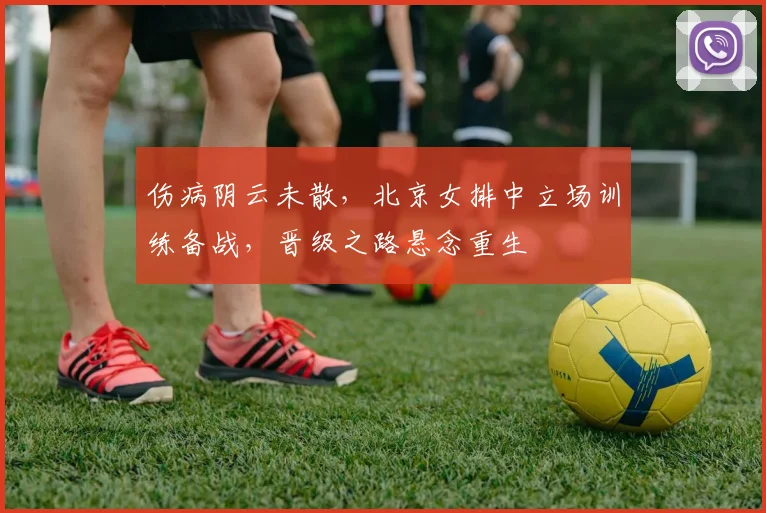 伤病阴云未散，北京女排中立场训练备战，晋级之路悬念重生