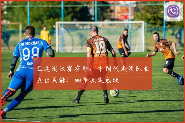 亚运淘汰赛在即，中国代表团队长点出关键：细节决定成败