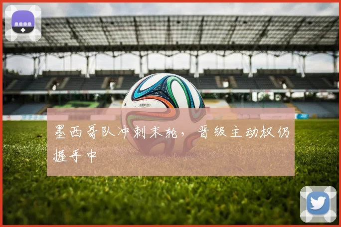 墨西哥队冲刺末轮，晋级主动权仍握手中