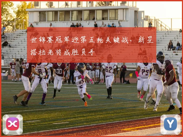 世锦赛冠军迎第五轮关键战，新星搭档老将成胜负手