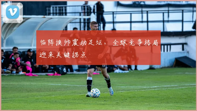 临阵换帅震动足坛，全球竞争格局迎来关键拐点