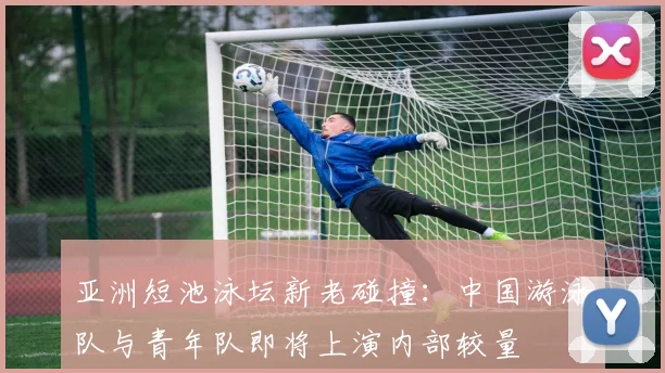 亚洲短池泳坛新老碰撞：中国游泳队与青年队即将上演内部较量