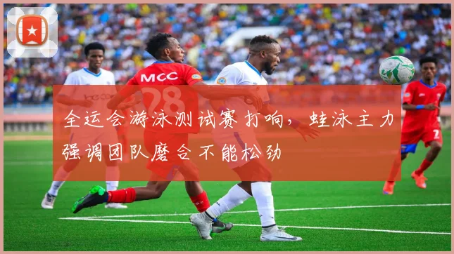 全运会游泳测试赛打响，蛙泳主力强调团队磨合不能松劲