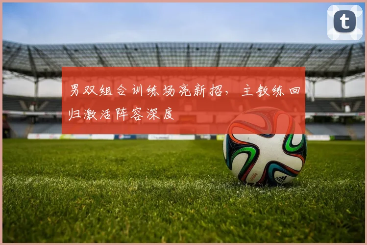 男双组合训练场亮新招，主教练回归激活阵容深度