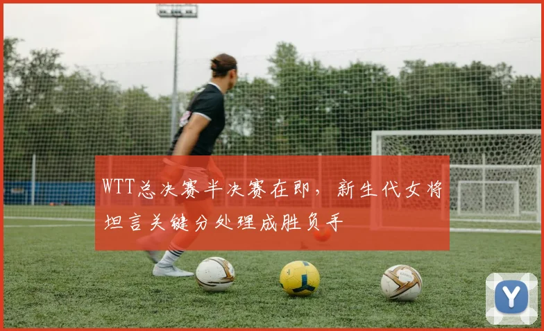 WTT总决赛半决赛在即，新生代女将坦言关键分处理成胜负手