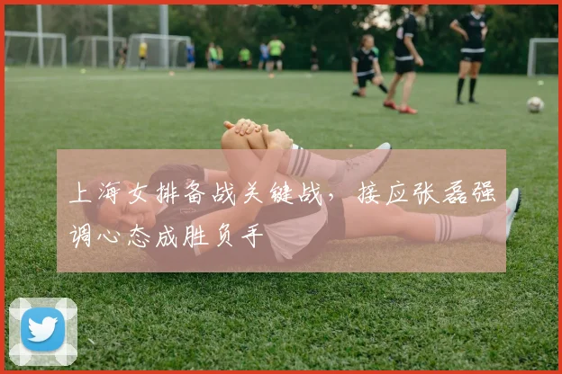 上海女排备战关键战，接应张磊强调心态成胜负手