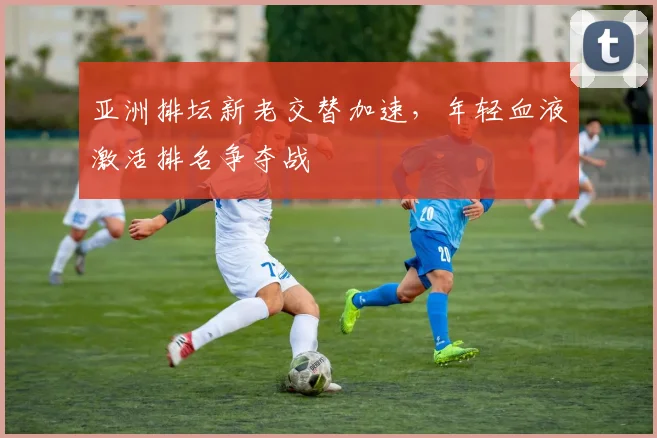 亚洲排坛新老交替加速，年轻血液激活排名争夺战