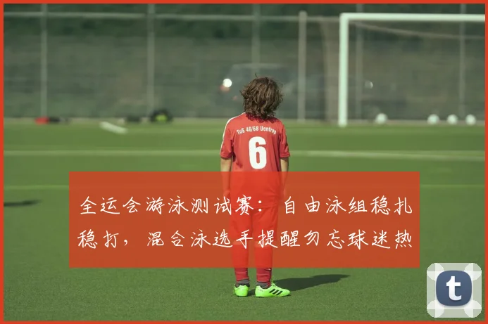 全运会游泳测试赛：自由泳组稳扎稳打，混合泳选手提醒勿忘球迷热情