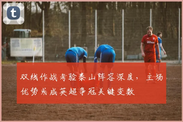 双线作战考验泰山阵容深度，主场优势或成英超争冠关键变数