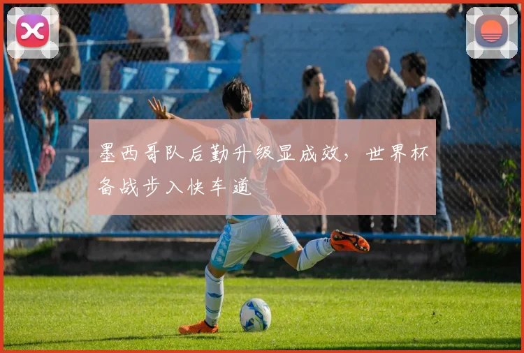 墨西哥队后勤升级显成效，世界杯备战步入快车道