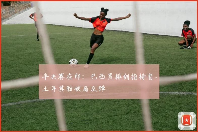 半决赛在即：巴西男排剑指榜首，土耳其盼破局反弹