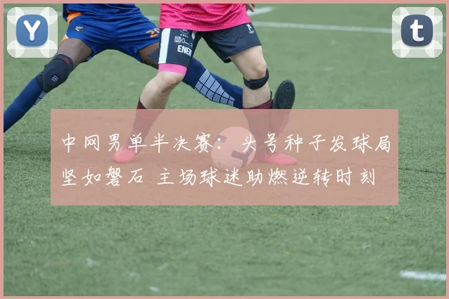 中网男单半决赛：头号种子发球局坚如磐石 主场球迷助燃逆转时刻